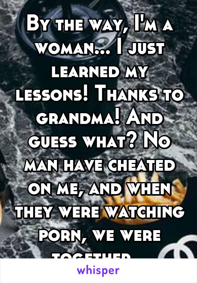 By the way, I'm a woman... I just learned my lessons! Thanks to grandma! And guess what? No man have cheated on me, and when they were watching porn, we were together...