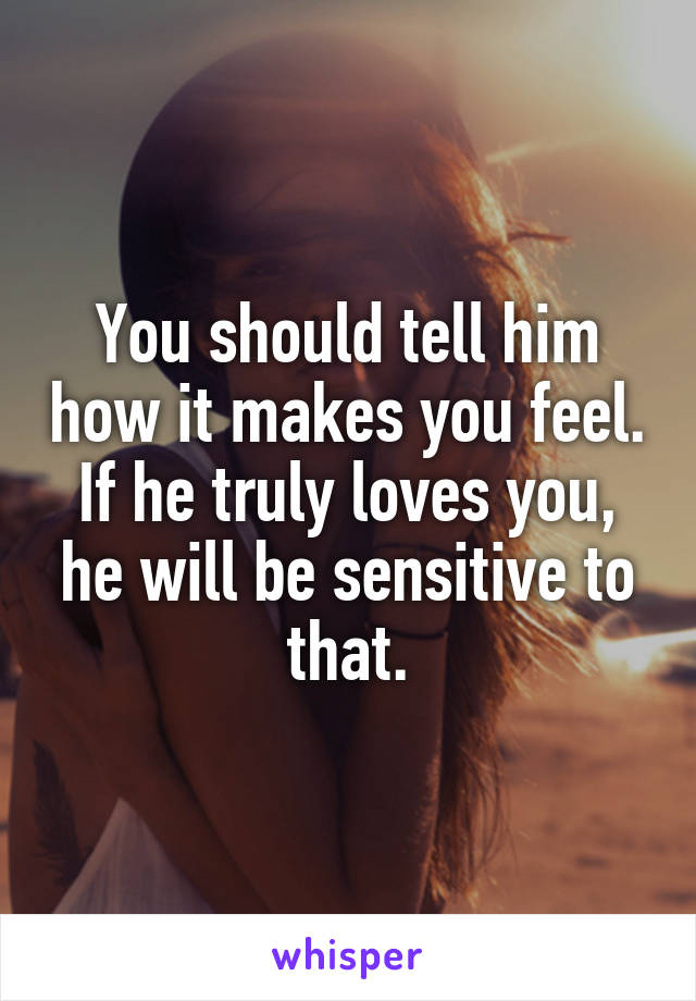 You should tell him how it makes you feel. If he truly loves you, he will be sensitive to that.