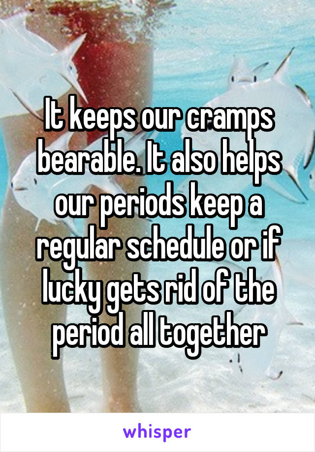 It keeps our cramps bearable. It also helps our periods keep a regular schedule or if lucky gets rid of the period all together