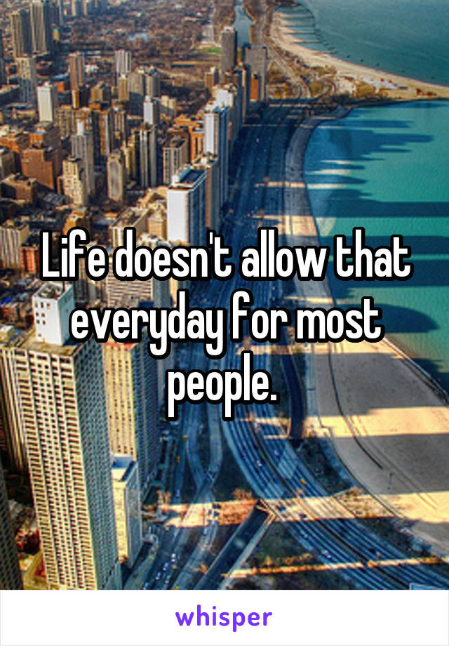 Life doesn't allow that everyday for most people. 