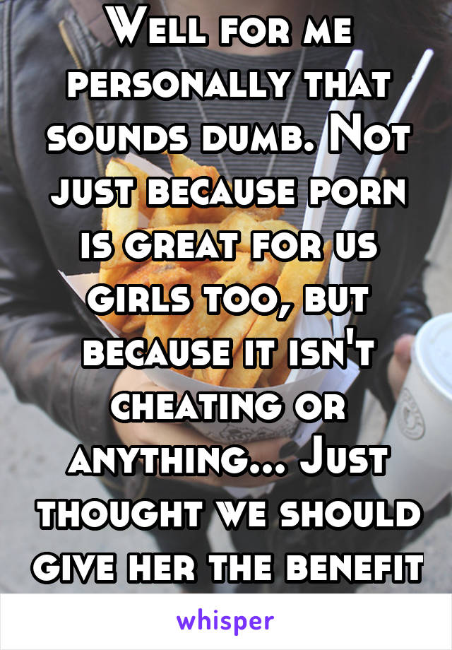 Well for me personally that sounds dumb. Not just because porn is great for us girls too, but because it isn't cheating or anything... Just thought we should give her the benefit of the doubt