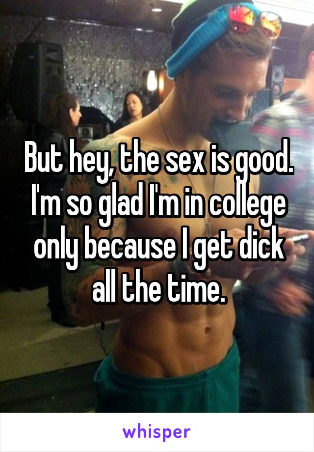 But hey, the sex is good. I'm so glad I'm in college only because I get dick all the time.