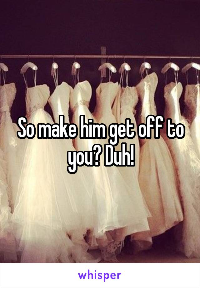 So make him get off to you? Duh!