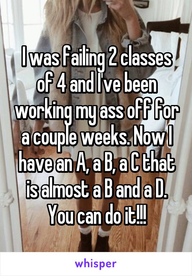 I was failing 2 classes of 4 and I've been working my ass off for a couple weeks. Now I have an A, a B, a C that is almost a B and a D. You can do it!!!