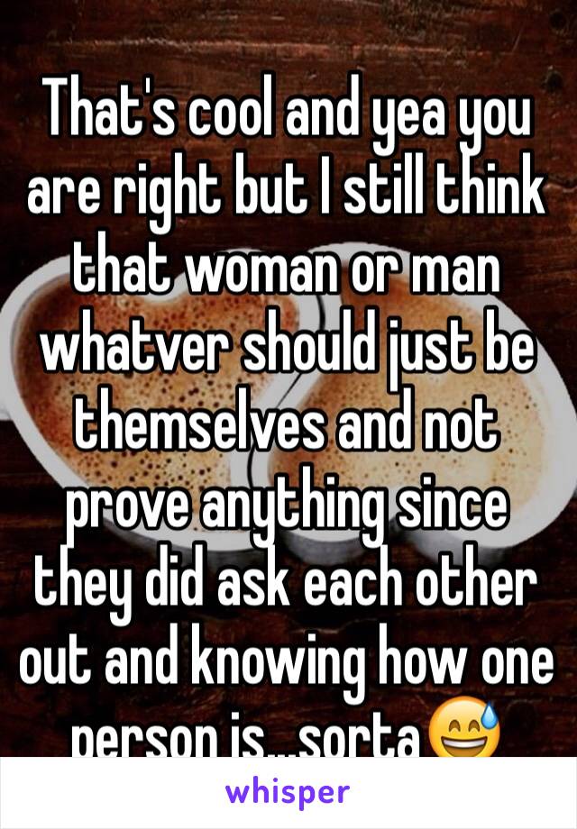 That's cool and yea you are right but I still think that woman or man whatver should just be themselves and not prove anything since they did ask each other out and knowing how one person is...sorta😅