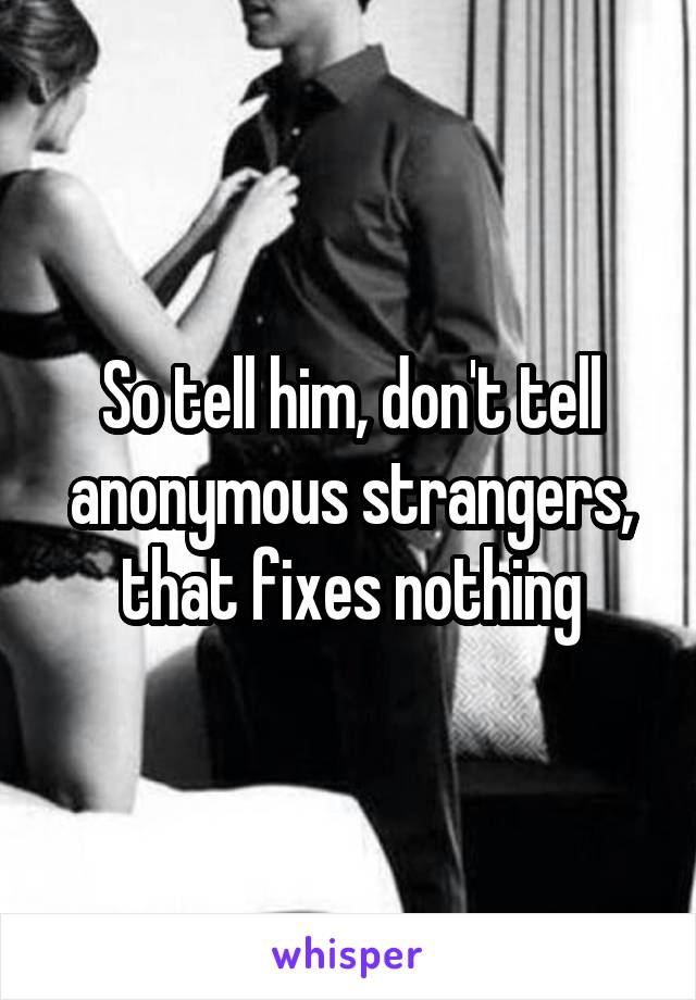 So tell him, don't tell anonymous strangers, that fixes nothing