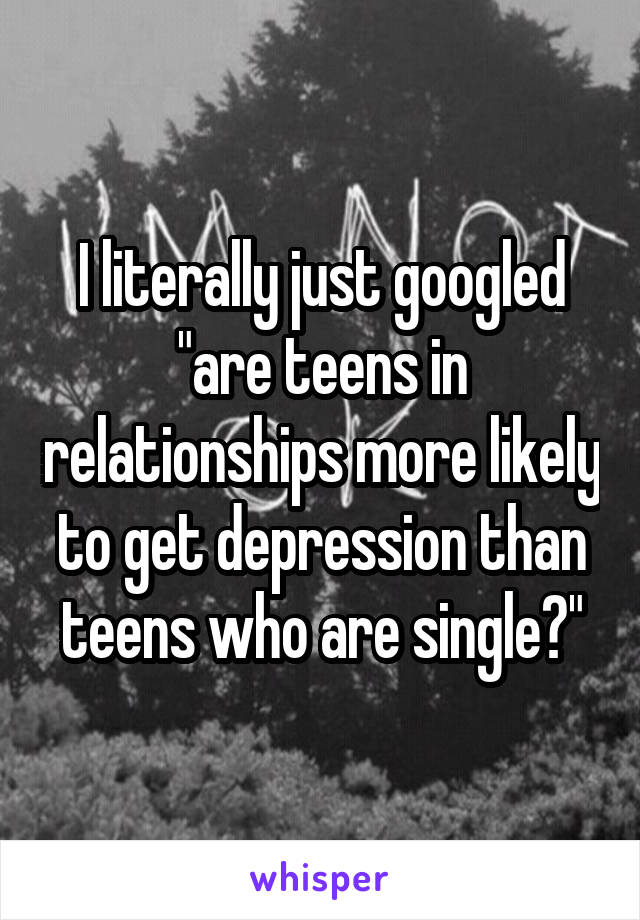 I literally just googled "are teens in relationships more likely to get depression than teens who are single?"