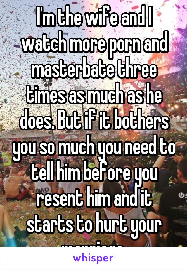 I'm the wife and I watch more porn and masterbate three times as much as he does. But if it bothers you so much you need to tell him before you resent him and it starts to hurt your marriage.