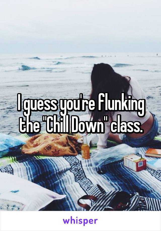 I guess you're flunking the "Chill Down" class.