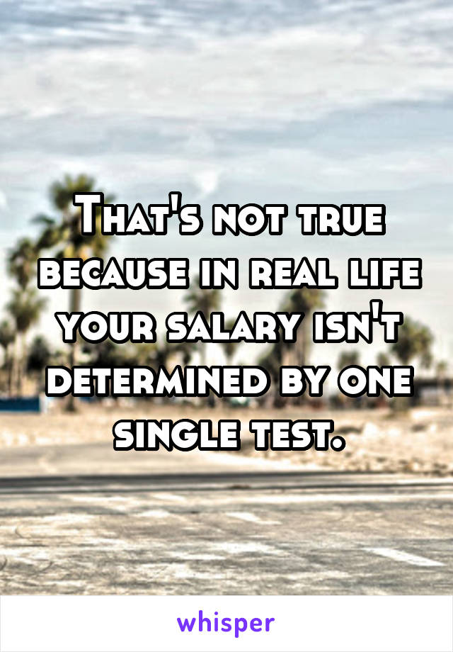 That's not true because in real life your salary isn't determined by one single test.