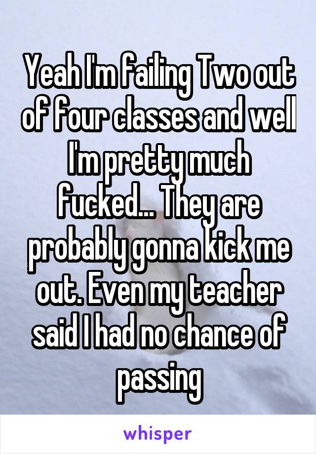 Yeah I'm failing Two out of four classes and well I'm pretty much fucked... They are probably gonna kick me out. Even my teacher said I had no chance of passing