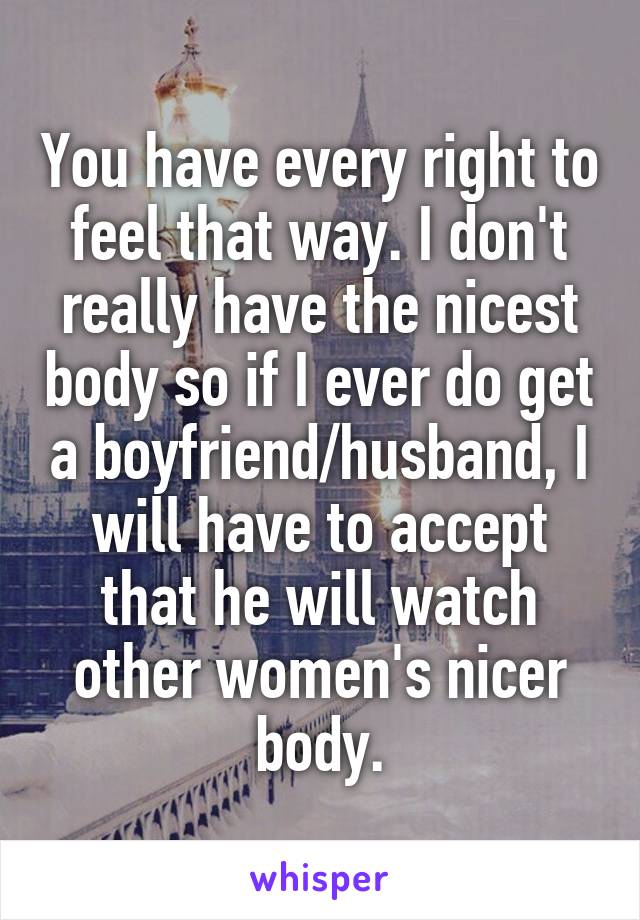 You have every right to feel that way. I don't really have the nicest body so if I ever do get a boyfriend/husband, I will have to accept that he will watch other women's nicer body.