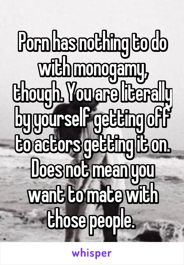 Porn has nothing to do with monogamy, though. You are literally by yourself getting off to actors getting it on. Does not mean you want to mate with those people. 