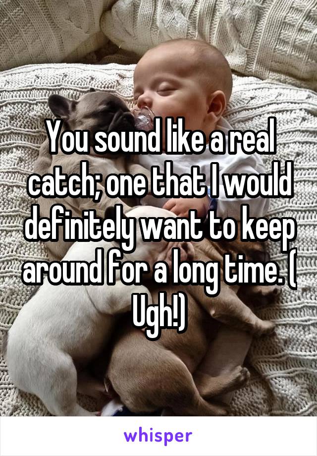 You sound like a real catch; one that I would definitely want to keep around for a long time. ( Ugh!)