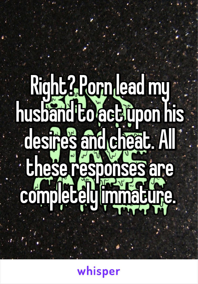 Right? Porn lead my husband to act upon his desires and cheat. All these responses are completely immature. 