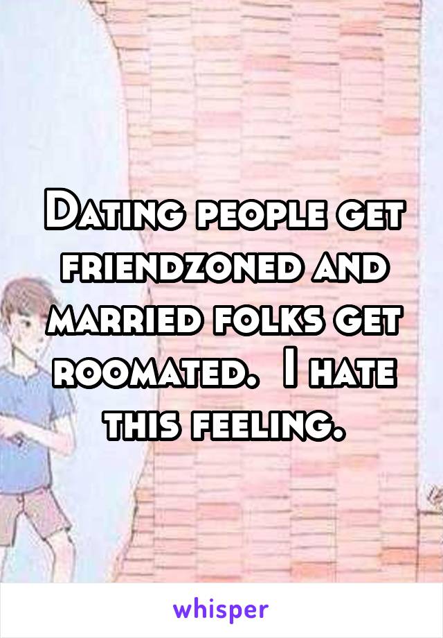 Dating people get friendzoned and married folks get roomated.  I hate this feeling.