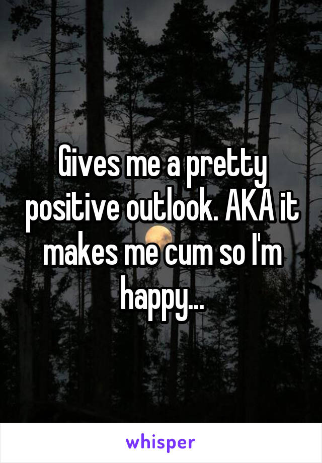 Gives me a pretty positive outlook. AKA it makes me cum so I'm happy...