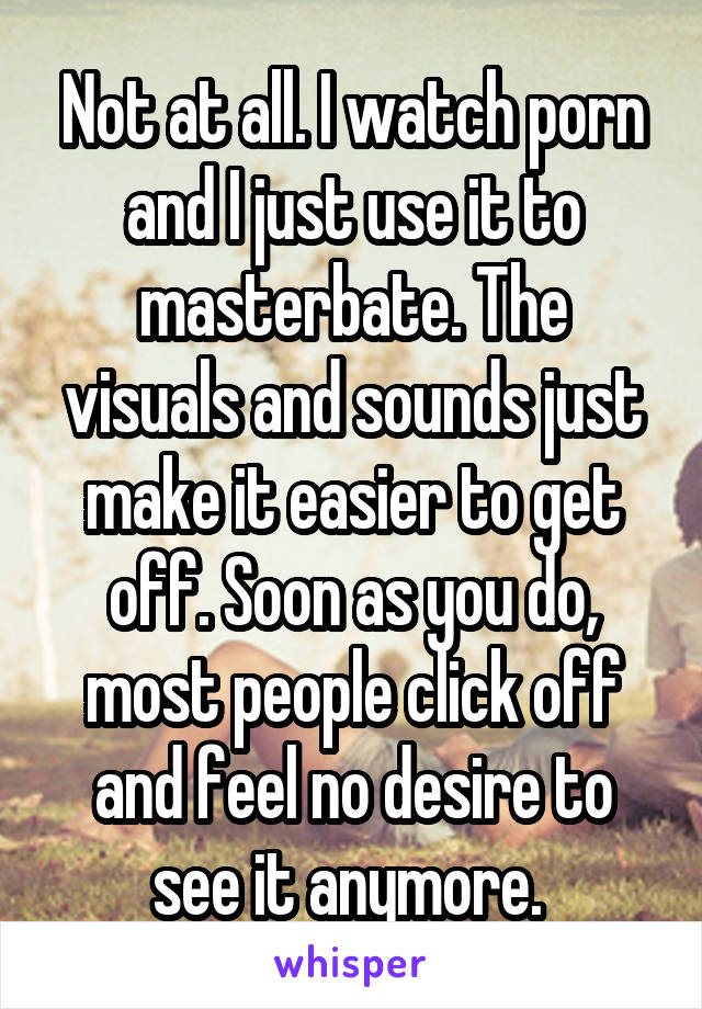 Not at all. I watch porn and I just use it to masterbate. The visuals and sounds just make it easier to get off. Soon as you do, most people click off and feel no desire to see it anymore. 