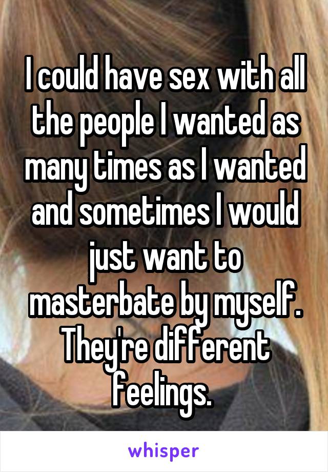 I could have sex with all the people I wanted as many times as I wanted and sometimes I would just want to masterbate by myself. They're different feelings. 