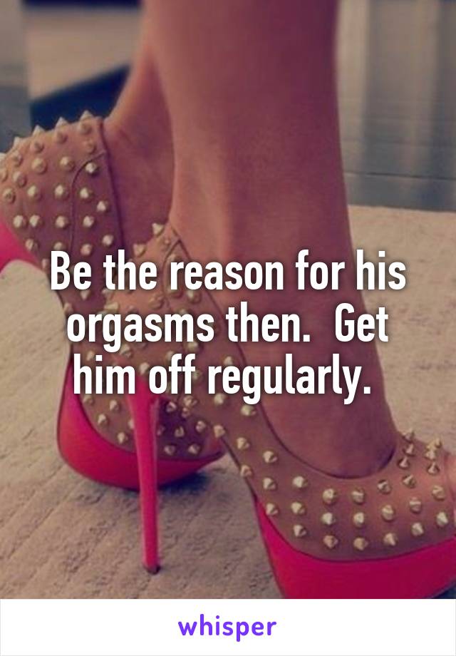 Be the reason for his orgasms then.  Get him off regularly. 