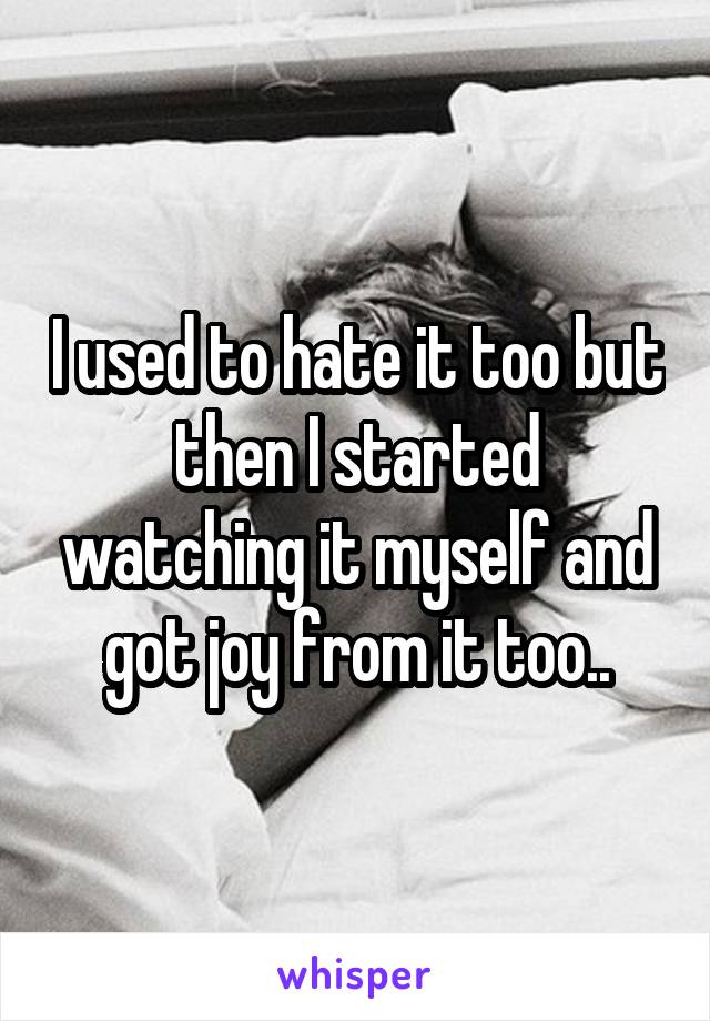 I used to hate it too but then I started watching it myself and got joy from it too..