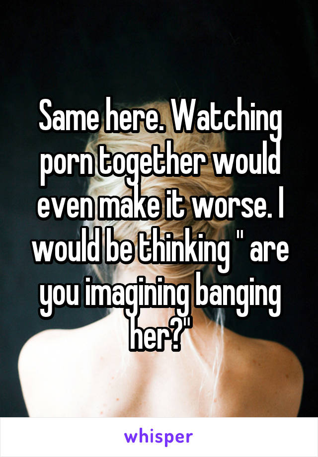 Same here. Watching porn together would even make it worse. I would be thinking " are you imagining banging her?"