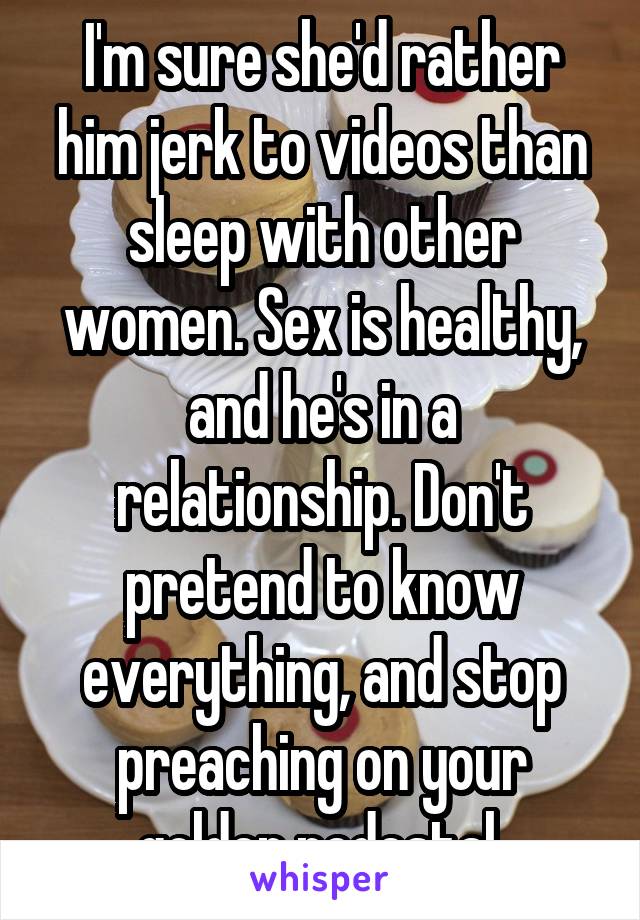 I'm sure she'd rather him jerk to videos than sleep with other women. Sex is healthy, and he's in a relationship. Don't pretend to know everything, and stop preaching on your golden pedestal.