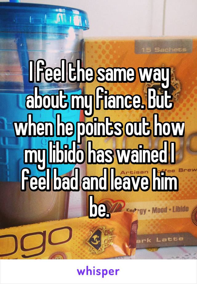 I feel the same way about my fiance. But when he points out how my libido has wained I feel bad and leave him be.