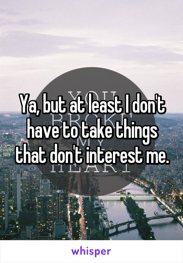 Ya, but at least I don't have to take things that don't interest me.