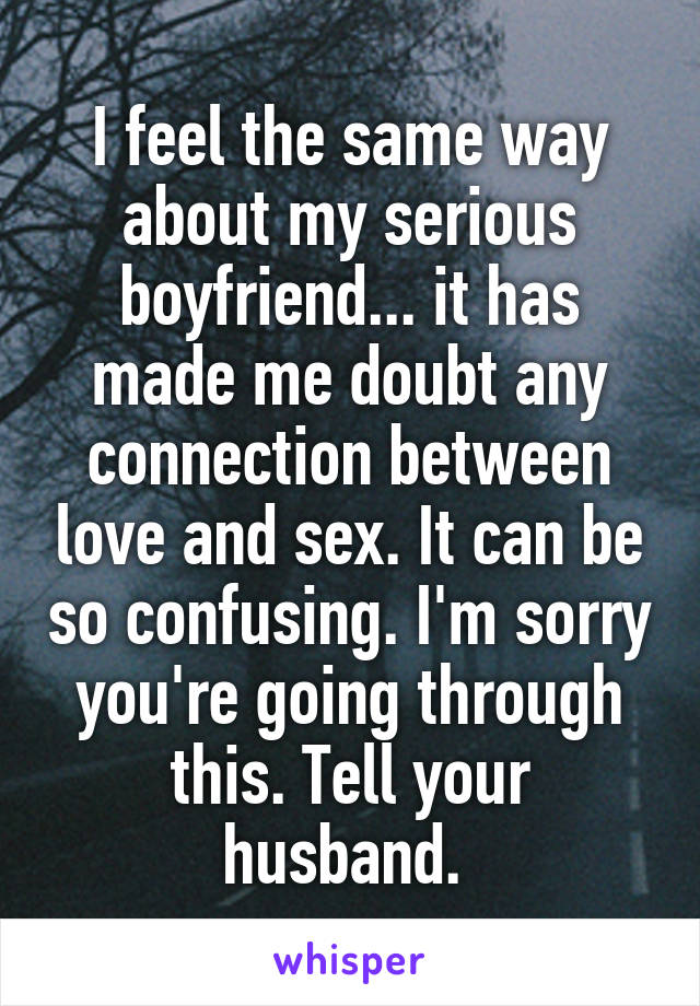 I feel the same way about my serious boyfriend... it has made me doubt any connection between love and sex. It can be so confusing. I'm sorry you're going through this. Tell your husband. 