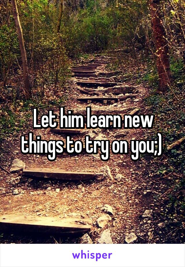 Let him learn new things to try on you;) 