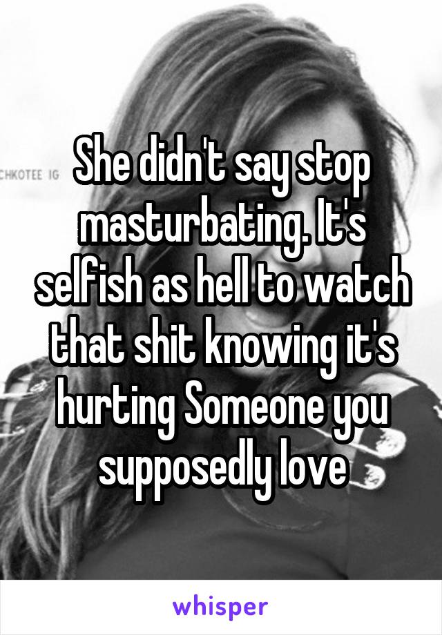 She didn't say stop masturbating. It's selfish as hell to watch that shit knowing it's hurting Someone you supposedly love