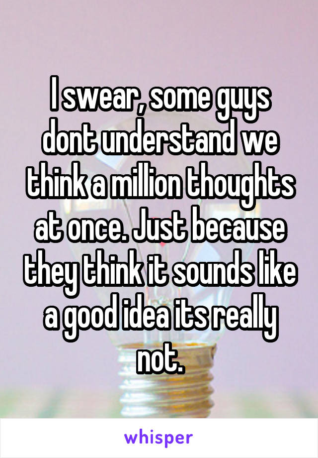 I swear, some guys dont understand we think a million thoughts at once. Just because they think it sounds like a good idea its really not.