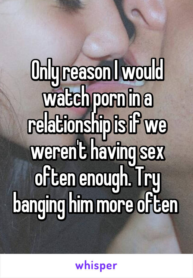 Only reason I would watch porn in a relationship is if we weren't having sex often enough. Try banging him more often 