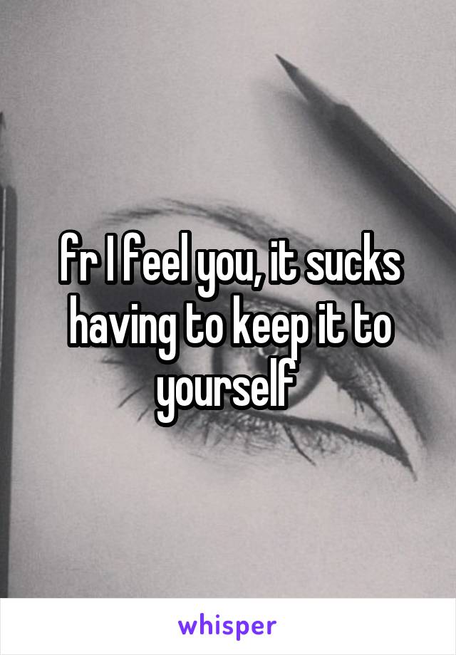 fr I feel you, it sucks having to keep it to yourself 