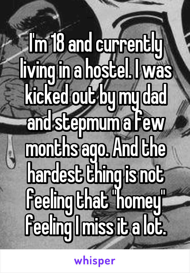 I'm 18 and currently living in a hostel. I was kicked out by my dad and stepmum a few months ago. And the hardest thing is not feeling that "homey" feeling I miss it a lot.