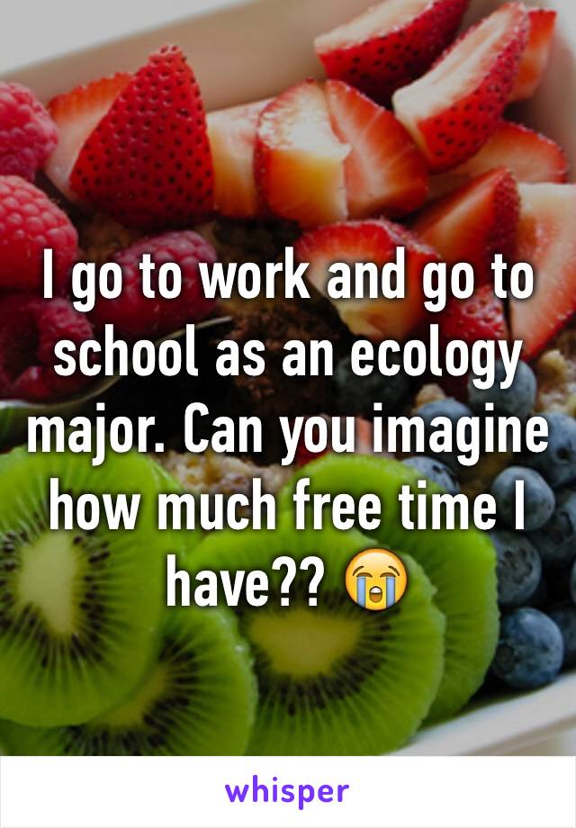 I go to work and go to school as an ecology major. Can you imagine how much free time I have?? 😭