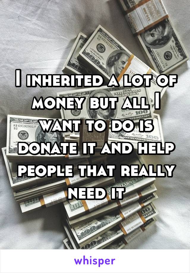 I inherited a lot of money but all I want to do is donate it and help people that really need it