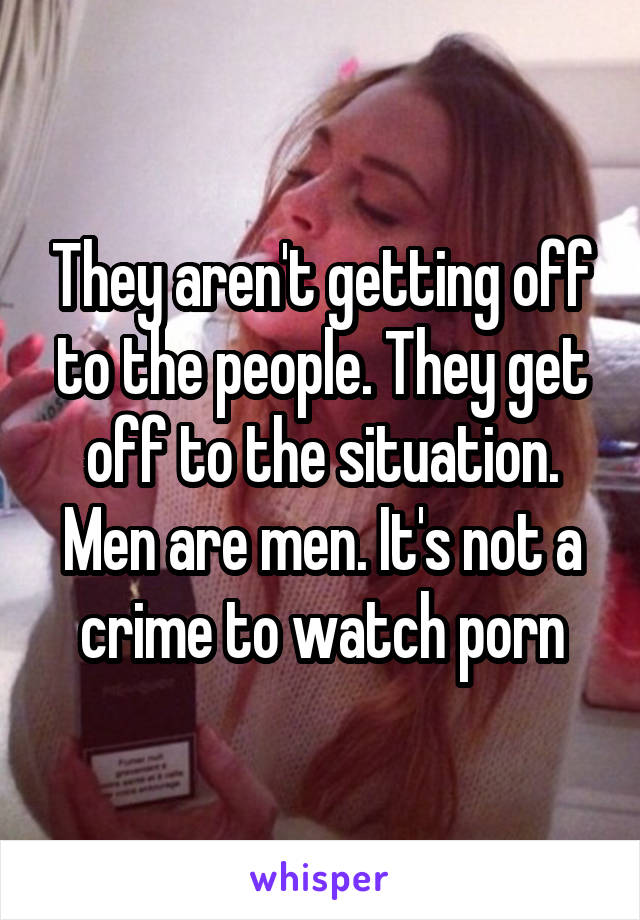 They aren't getting off to the people. They get off to the situation. Men are men. It's not a crime to watch porn