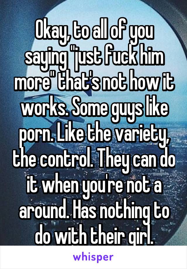 Okay, to all of you saying "just fuck him more" that's not how it works. Some guys like porn. Like the variety, the control. They can do it when you're not a around. Has nothing to do with their girl.