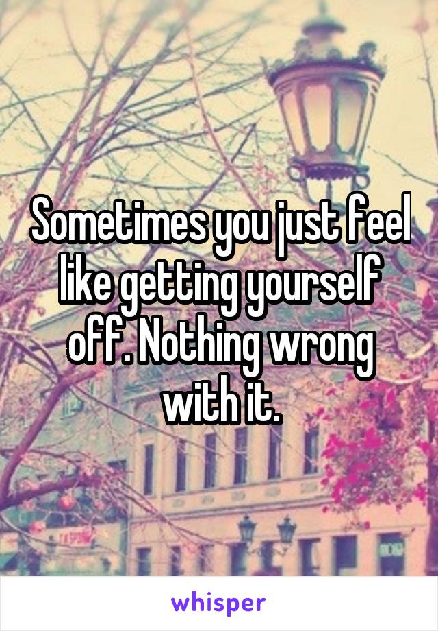 Sometimes you just feel like getting yourself off. Nothing wrong with it.