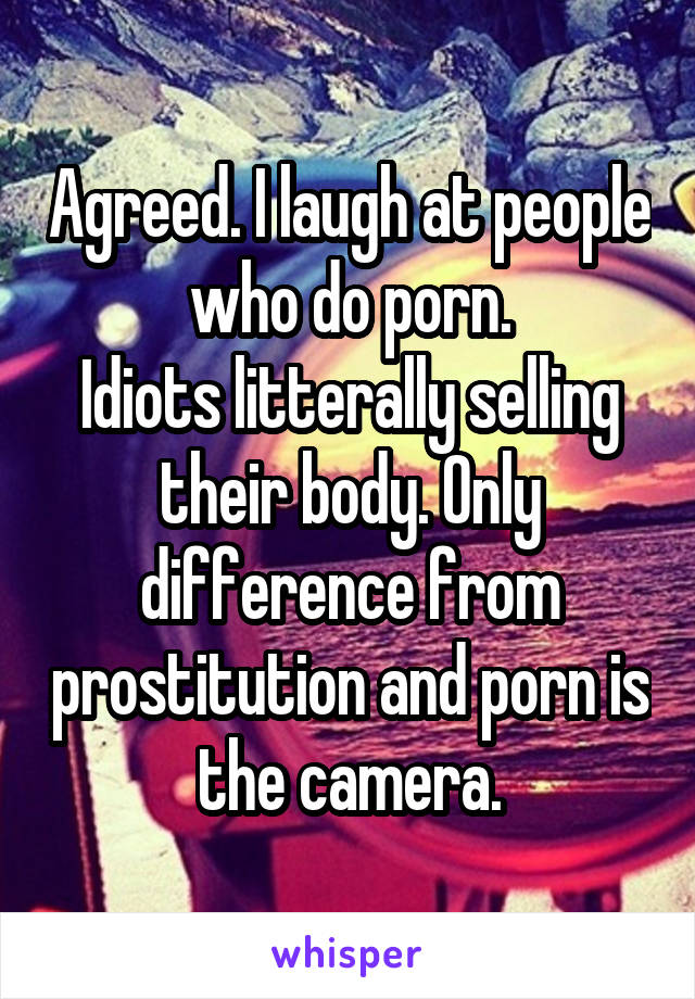 Agreed. I laugh at people who do porn.
Idiots litterally selling their body. Only difference from prostitution and porn is the camera.