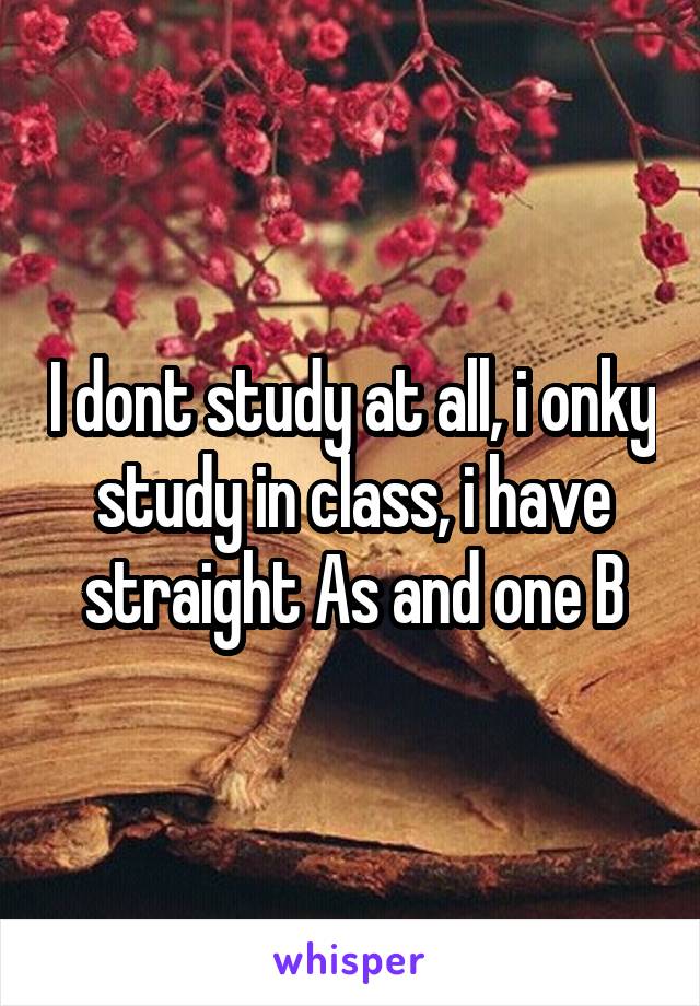 I dont study at all, i onky study in class, i have straight As and one B