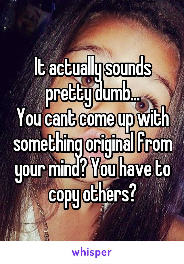 It actually sounds pretty dumb...
You cant come up with something original from your mind? You have to copy others?