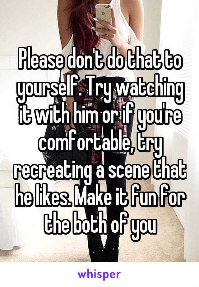 Please don't do that to yourself. Try watching it with him or if you're comfortable, try recreating a scene that he likes. Make it fun for the both of you