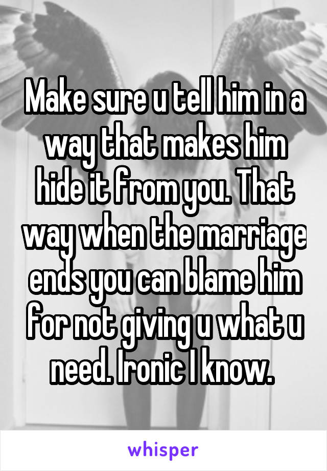 Make sure u tell him in a way that makes him hide it from you. That way when the marriage ends you can blame him for not giving u what u need. Ironic I know. 