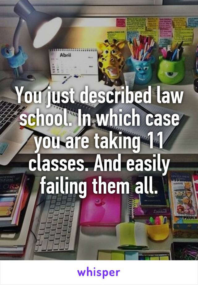 You just described law school. In which case you are taking 11 classes. And easily failing them all.