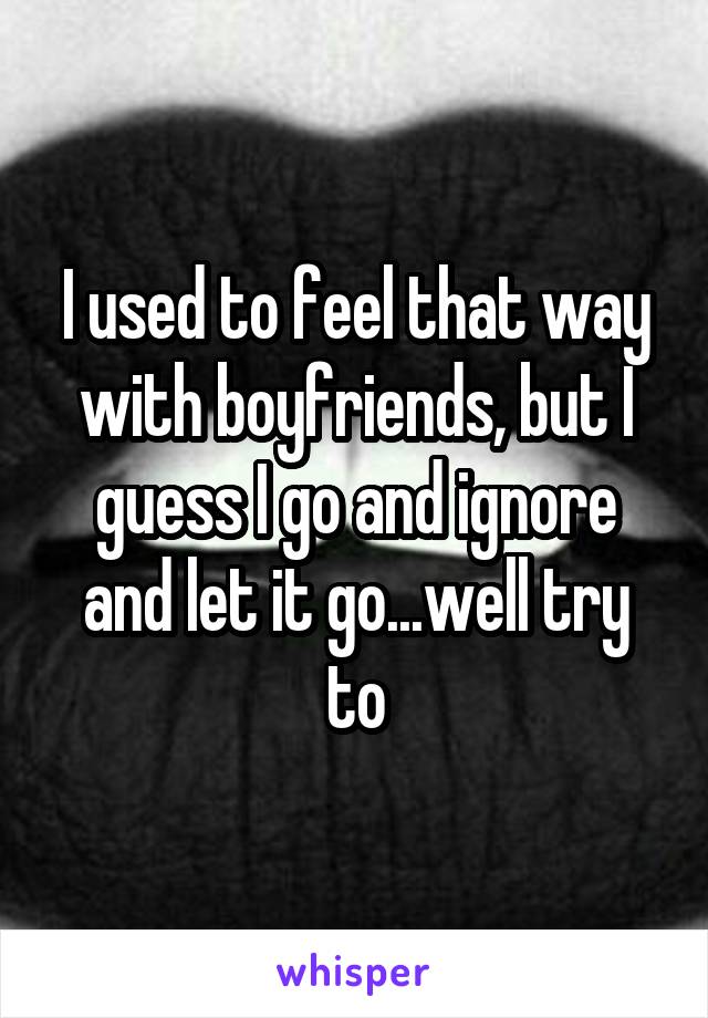 I used to feel that way with boyfriends, but I guess I go and ignore and let it go...well try to