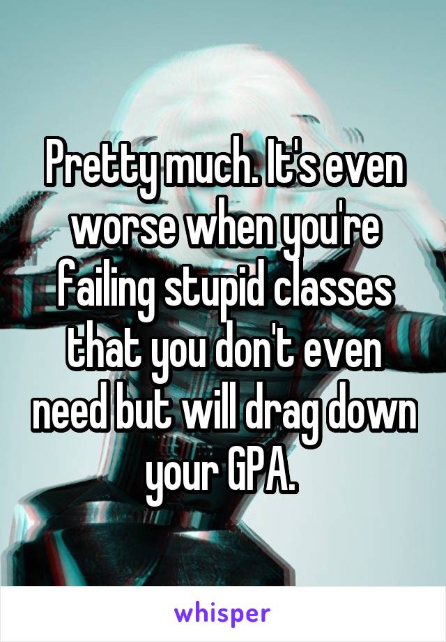 Pretty much. It's even worse when you're failing stupid classes that you don't even need but will drag down your GPA. 