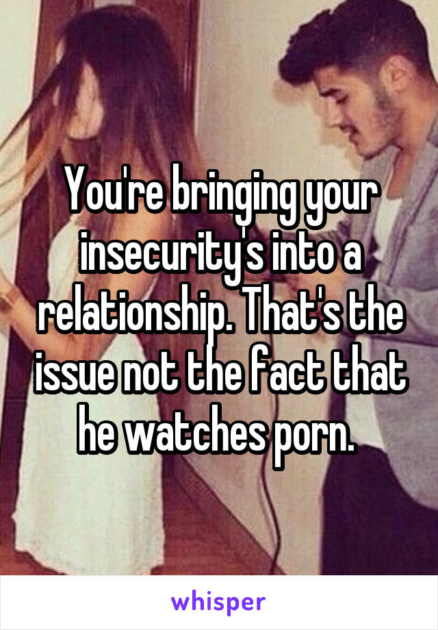 You're bringing your insecurity's into a relationship. That's the issue not the fact that he watches porn. 